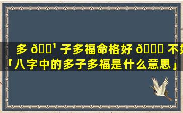 多 🌹 子多福命格好 🐟 不好「八字中的多子多福是什么意思」